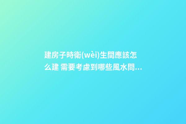 建房子時衛(wèi)生間應該怎么建 需要考慮到哪些風水問題
